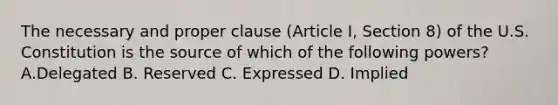 The necessary and proper clause (Article I, Section 8) of the U.S. Constitution is the source of which of the following powers? A.Delegated B. Reserved C. Expressed D. Implied