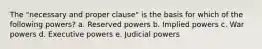 The "necessary and proper clause" is the basis for which of the following powers? a. Reserved powers b. Implied powers c. War powers d. Executive powers e. Judicial powers