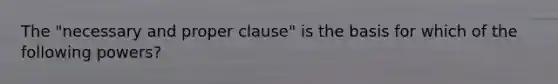 The "necessary and proper clause" is the basis for which of the following powers?