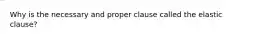 Why is the necessary and proper clause called the elastic clause?