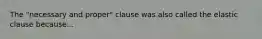 The "necessary and proper" clause was also called the elastic clause because...