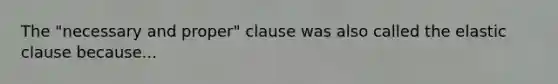 The "necessary and proper" clause was also called the elastic clause because...