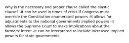 Why is the necessary and proper clause called the elastic clause? -It can be used in times of crisis if Congress must override the Constitution enumerated powers -It allows for adjustments to the national governments implied powers -It allows the Supreme Court to make implications about the farmers' intent -It can be interpreted to include increased implied powers for state governments