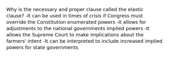 Why is the necessary and proper clause called the elastic clause? -It can be used in times of crisis if Congress must override the Constitution enumerated powers -It allows for adjustments to the national governments implied powers -It allows the Supreme Court to make implications about the farmers' intent -It can be interpreted to include increased implied powers for state governments