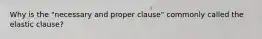 Why is the "necessary and proper clause" commonly called the elastic clause?