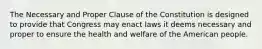 The Necessary and Proper Clause of the Constitution is designed to provide that Congress may enact laws it deems necessary and proper to ensure the health and welfare of the American people.