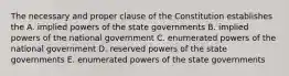 The necessary and proper clause of the Constitution establishes the A. implied powers of the state governments B. implied powers of the national government C. enumerated powers of the national government D. reserved powers of the state governments E. enumerated powers of the state governments