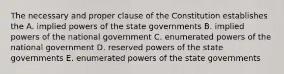 The necessary and proper clause of the Constitution establishes the A. implied <a href='https://www.questionai.com/knowledge/kKSx9oT84t-powers-of' class='anchor-knowledge'>powers of</a> the state governments B. implied powers of the national government C. enumerated powers of the national government D. reserved powers of the state governments E. enumerated powers of the state governments