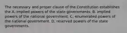 The necessary and proper clause of the Constitution establishes the A. implied powers of the state governments. B. implied powers of the national government. C. enumerated powers of the national government. D. reserved powers of the state governments.