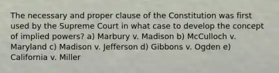 The necessary and proper clause of the Constitution was first used by the Supreme Court in what case to develop the concept of implied powers? a) Marbury v. Madison b) McCulloch v. Maryland c) Madison v. Jefferson d) Gibbons v. Ogden e) California v. Miller