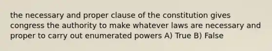 the necessary and proper clause of the constitution gives congress the authority to make whatever laws are necessary and proper to carry out enumerated powers A) True B) False