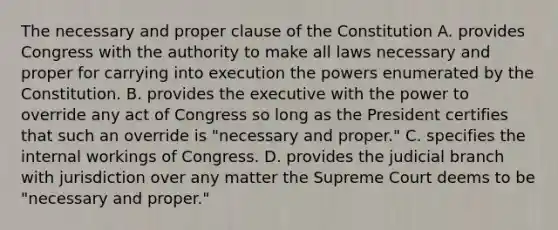 The necessary and proper clause of the Constitution A. provides Congress with the authority to make all laws necessary and proper for carrying into execution the powers enumerated by the Constitution. B. provides the executive with the power to override any act of Congress so long as the President certifies that such an override is "necessary and proper." C. specifies the internal workings of Congress. D. provides the judicial branch with jurisdiction over any matter the Supreme Court deems to be "necessary and proper."