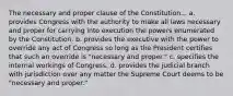 The necessary and proper clause of the Constitution... a. provides Congress with the authority to make all laws necessary and proper for carrying into execution the powers enumerated by the Constitution. b. provides the executive with the power to override any act of Congress so long as the President certifies that such an override is "necessary and proper." c. specifies the internal workings of Congress. d. provides the judicial branch with jurisdiction over any matter the Supreme Court deems to be "necessary and proper."