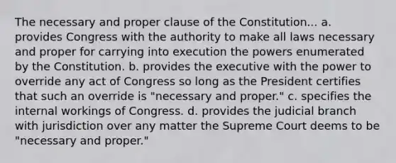 The necessary and proper clause of the Constitution... a. provides Congress with the authority to make all laws necessary and proper for carrying into execution the powers enumerated by the Constitution. b. provides the executive with the power to override any act of Congress so long as the President certifies that such an override is "necessary and proper." c. specifies the internal workings of Congress. d. provides the judicial branch with jurisdiction over any matter the Supreme Court deems to be "necessary and proper."