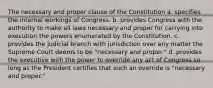 The necessary and proper clause of the Constitution a. specifies the internal workings of Congress. b. provides Congress with the authority to make all laws necessary and proper for carrying into execution the powers enumerated by the Constitution. c. provides the judicial branch with jurisdiction over any matter the Supreme Court deems to be "necessary and proper." d. provides the executive with the power to override any act of Congress so long as the President certifies that such an override is "necessary and proper."