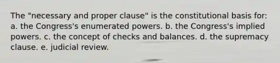 The "necessary and proper clause" is the constitutional basis for: a. the Congress's enumerated powers. b. the Congress's implied powers. c. the concept of checks and balances. d. the supremacy clause. e. judicial review.