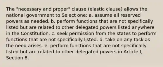 The "necessary and proper" clause (elastic clause) allows the national government to Select one: a. assume all reserved powers as needed. b. perform functions that are not specifically listed but are related to other delegated powers listed anywhere in the Constitution. c. seek permission from the states to perform functions that are not specifically listed. d. take on any task as the need arises. e. perform functions that are not specifically listed but are related to other delegated powers in Article I, Section 8.