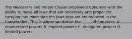 The Necessary and Proper Clause empowers Congress with the ability to make all laws that are necessary and proper for carrying into execution the laws that are enumerated in the Constitution. This is where we derive the _____ of Congress. A. enumerated powers B. implied powers C. delegated powers D. limited powers