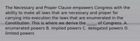 The Necessary and Proper Clause empowers Congress with the ability to make all laws that are necessary and proper for carrying into execution the laws that are enumerated in the Constitution. This is where we derive the _____ of Congress. A. enumerated powers B. implied powers C. delegated powers D. limited powers