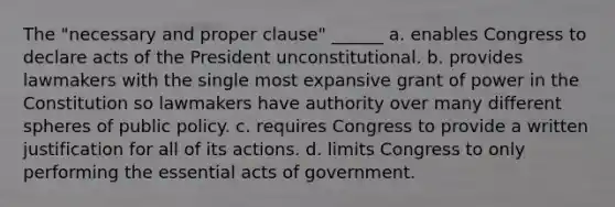 The "necessary and proper clause" ______ a. enables Congress to declare acts of the President unconstitutional. b. provides lawmakers with the single most expansive grant of power in the Constitution so lawmakers have authority over many different spheres of public policy. c. requires Congress to provide a written justification for all of its actions. d. limits Congress to only performing the essential acts of government.