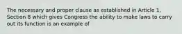 The necessary and proper clause as established in Article 1, Section 8 which gives Congress the ability to make laws to carry out its function is an example of