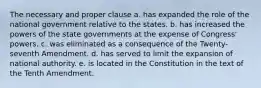 The necessary and proper clause a. has expanded the role of the national government relative to the states. b. has increased the powers of the state governments at the expense of Congress' powers. c. was eliminated as a consequence of the Twenty-seventh Amendment. d. has served to limit the expansion of national authority. e. is located in the Constitution in the text of the Tenth Amendment.