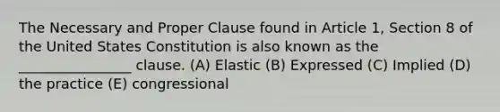 The Necessary and Proper Clause found in Article 1, Section 8 of the United States Constitution is also known as the ________________ clause. (A) Elastic (B) Expressed (C) Implied (D) the practice (E) congressional