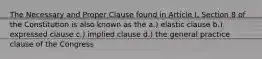 The Necessary and Proper Clause found in Article I, Section 8 of the Constitution is also known as the a.) elastic clause b.) expressed clause c.) implied clause d.) the general practice clause of the Congress