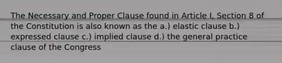 The Necessary and Proper Clause found in Article I, Section 8 of the Constitution is also known as the a.) elastic clause b.) expressed clause c.) implied clause d.) the general practice clause of the Congress