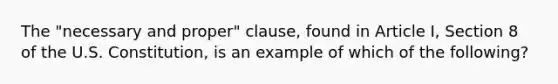 The "necessary and proper" clause, found in Article I, Section 8 of the U.S. Constitution, is an example of which of the following?