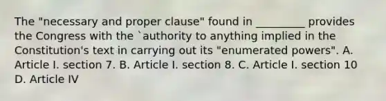 The "necessary and proper clause" found in _________ provides the Congress with the `authority to anything implied in the Constitution's text in carrying out its "enumerated powers". A. Article I. section 7. B. Article I. section 8. C. Article I. section 10 D. Article IV