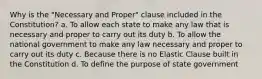 Why is the "Necessary and Proper" clause included in the Constitution? a. To allow each state to make any law that is necessary and proper to carry out its duty b. To allow the national government to make any law necessary and proper to carry out its duty c. Because there is no Elastic Clause built in the Constitution d. To define the purpose of state government