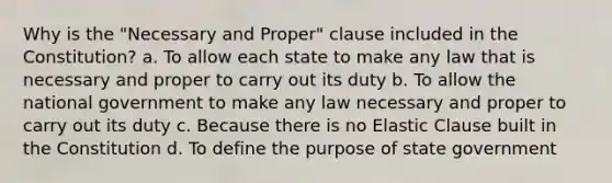 Why is the "Necessary and Proper" clause included in the Constitution? a. To allow each state to make any law that is necessary and proper to carry out its duty b. To allow the national government to make any law necessary and proper to carry out its duty c. Because there is no Elastic Clause built in the Constitution d. To define the purpose of state government