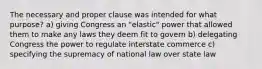 The necessary and proper clause was intended for what purpose? a) giving Congress an "elastic" power that allowed them to make any laws they deem fit to govern b) delegating Congress the power to regulate interstate commerce c) specifying the supremacy of national law over state law