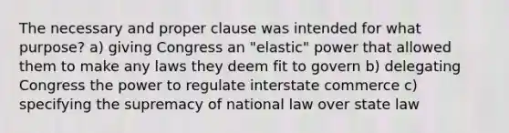 The necessary and proper clause was intended for what purpose? a) giving Congress an "elastic" power that allowed them to make any laws they deem fit to govern b) delegating Congress the power to regulate interstate commerce c) specifying the supremacy of national law over state law