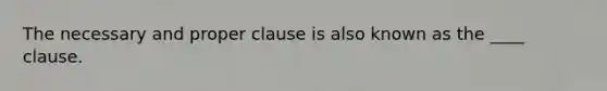 The necessary and proper clause is also known as the ____ clause.