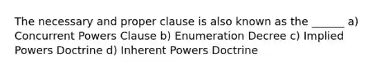 The necessary and proper clause is also known as the ______ a) Concurrent Powers Clause b) Enumeration Decree c) Implied Powers Doctrine d) Inherent Powers Doctrine