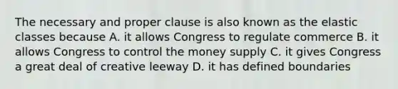 The necessary and proper clause is also known as the elastic classes because A. it allows Congress to regulate commerce B. it allows Congress to control the money supply C. it gives Congress a great deal of creative leeway D. it has defined boundaries