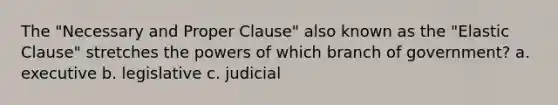 The "Necessary and Proper Clause" also known as the "Elastic Clause" stretches the powers of which branch of government? a. executive b. legislative c. judicial