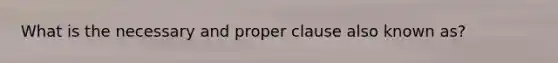 What is the necessary and proper clause also known as?