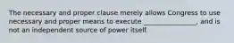 The necessary and proper clause merely allows Congress to use necessary and proper means to execute ________________, and is not an independent source of power itself.