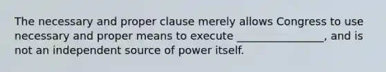 The necessary and proper clause merely allows Congress to use necessary and proper means to execute ________________, and is not an independent source of power itself.