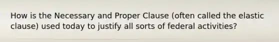 How is the Necessary and Proper Clause (often called the elastic clause) used today to justify all sorts of federal activities?