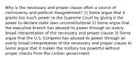 Why is the necessary and proper clause often a source of controversy and political disagreement? 1) Some argue that it grants too much power to the Supreme Court by giving it the power to declare state laws unconstitutional 2) Some argue that the executive branch has abused its power through an overly broad interpretation of the necessary and proper clause 3) Some argue that the U.S. Congress has abused its power through an overly broad interpretation of the necessary and proper clause 4) Some argue that it makes the military too powerful without proper checks from the civilian government