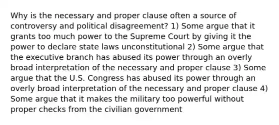 Why is the necessary and proper clause often a source of controversy and political disagreement? 1) Some argue that it grants too much power to the Supreme Court by giving it the power to declare state laws unconstitutional 2) Some argue that the executive branch has abused its power through an overly broad interpretation of the necessary and proper clause 3) Some argue that the U.S. Congress has abused its power through an overly broad interpretation of the necessary and proper clause 4) Some argue that it makes the military too powerful without proper checks from the civilian government