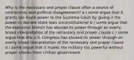 Why is the necessary and proper clause often a source of controversy and political disagreement? a.) some argue that it grants too much power to the Supreme Court by giving it the power to declare state laws unconstitutional b.) some argue that the executive branch has abused its power through an overly broad interpretation of the necessary and proper clause c.) some argue that the U.S. Congress has abused its power through an overly broad interpretation of the necessary and proper clause d.) some argue that it makes the military too powerful without proper checks from civilian government