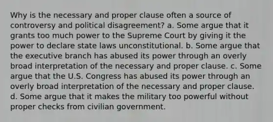 Why is the necessary and proper clause often a source of controversy and political disagreement? a. Some argue that it grants too much power to the Supreme Court by giving it the power to declare state laws unconstitutional. b. Some argue that the executive branch has abused its power through an overly broad interpretation of the necessary and proper clause. c. Some argue that the U.S. Congress has abused its power through an overly broad interpretation of the necessary and proper clause. d. Some argue that it makes the military too powerful without proper checks from civilian government.