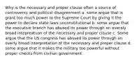 Why is the necessary and proper clause often a source of controversy and political disagreement a. some argue that is grant too much power to the Supreme Court by giving it the power to declare state laws unconstitutional b. some argue that the executive branch has abused its power through an overaly broad intepreatuon of the necessary and proper clause c. Some argue that the US congress has abused its power through an overly broad interpretation of the necessary and proper clause d. some argue that it makes the military too powerful without proper checks from civilian government