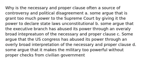 Why is the necessary and proper clause often a source of controversy and political disagreement a. some argue that is grant too much power to the Supreme Court by giving it the power to declare state laws unconstitutional b. some argue that the executive branch has abused its power through an overaly broad intepreatuon of the necessary and proper clause c. Some argue that the US congress has abused its power through an overly broad interpretation of the necessary and proper clause d. some argue that it makes the military too powerful without proper checks from civilian government