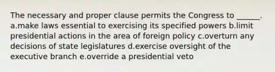 The necessary and proper clause permits the Congress to ______. a.make laws essential to exercising its specified powers b.limit presidential actions in the area of foreign policy c.overturn any decisions of state legislatures d.exercise oversight of the executive branch e.override a presidential veto